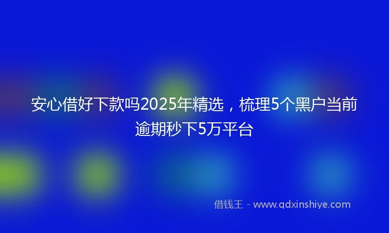 安心借好下款吗2025年精选，梳理5个黑户当前逾期秒下5万平台