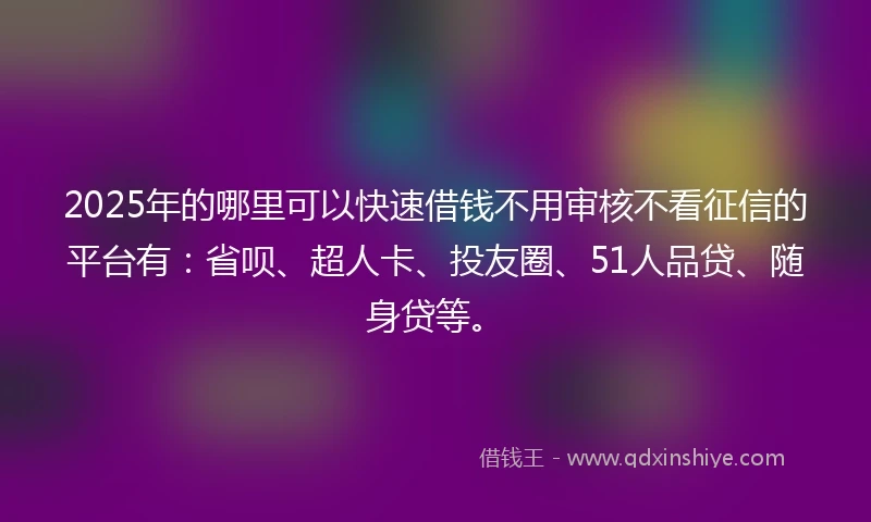 2025年的哪里可以快速借钱不用审核不看征信的平台有：省呗、超人卡、投友圈、51人品贷、随身贷等。