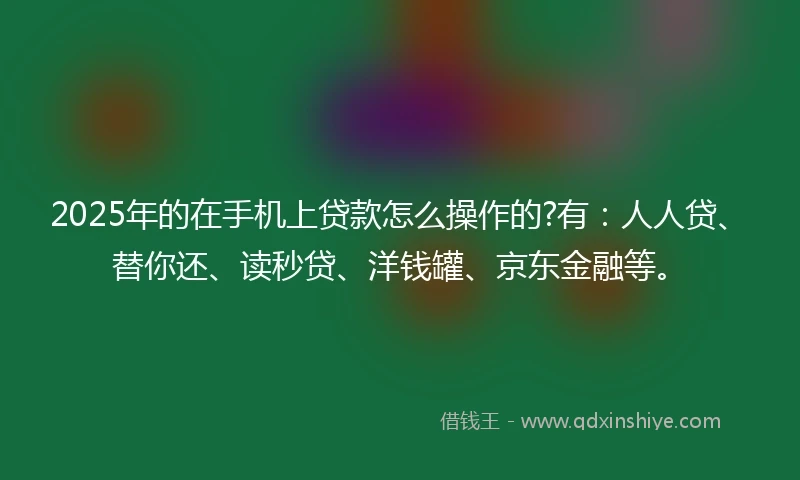 2025年的在手机上贷款怎么操作的?有：人人贷、替你还、读秒贷、洋钱罐、京东金融等。
