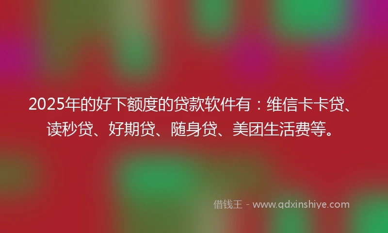 2025年的好下额度的贷款软件有：维信卡卡贷、读秒贷、好期贷、随身贷、美团生活费等。
