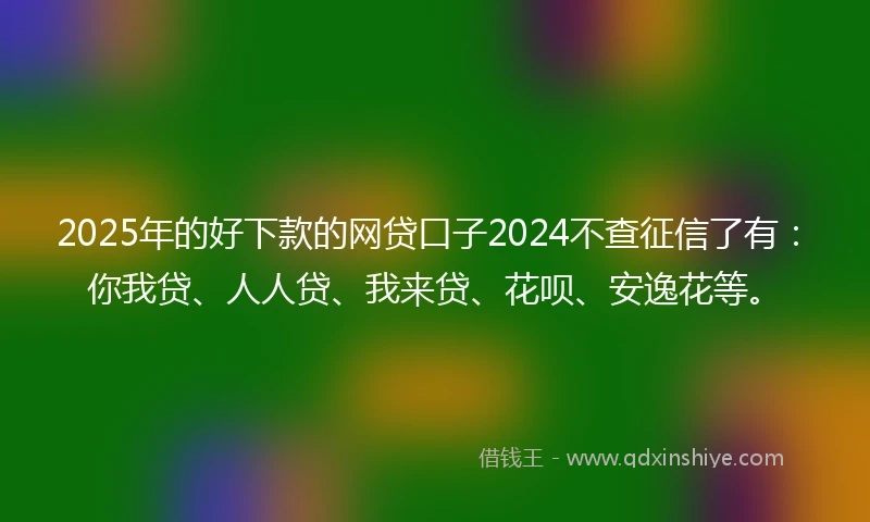 2025年的好下款的网贷口子2024不查征信了有：你我贷、人人贷、我来贷、花呗、安逸花等。