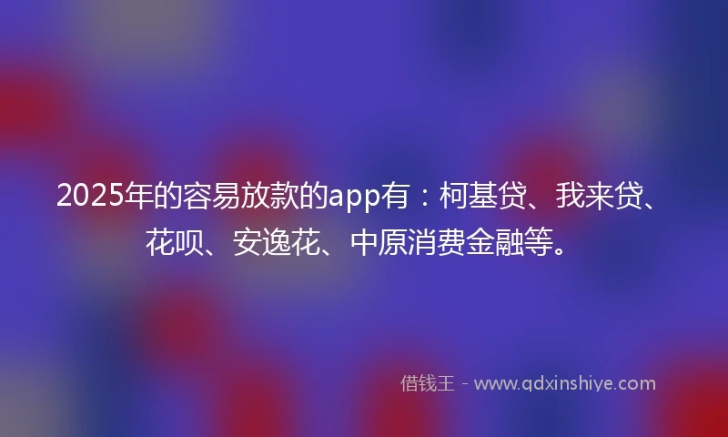 2025年的容易放款的app有：柯基贷、我来贷、花呗、安逸花、中原消费金融等。