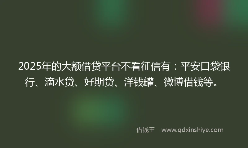 2025年的大额借贷平台不看征信有：平安口袋银行、滴水贷、好期贷、洋钱罐、微博借钱等。