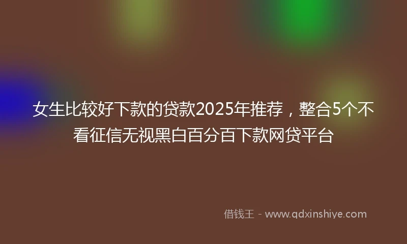 女生比较好下款的贷款2025年推荐，整合5个不看征信无视黑白百分百下款网贷平台