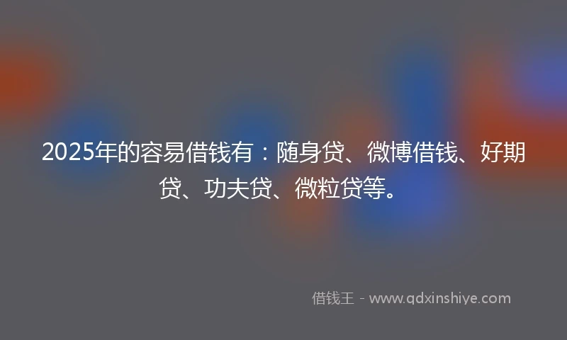 2025年的容易借钱有：随身贷、微博借钱、好期贷、功夫贷、微粒贷等。