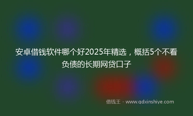 安卓借钱软件哪个好2025年精选，概括5个不看负债的长期网贷口子
