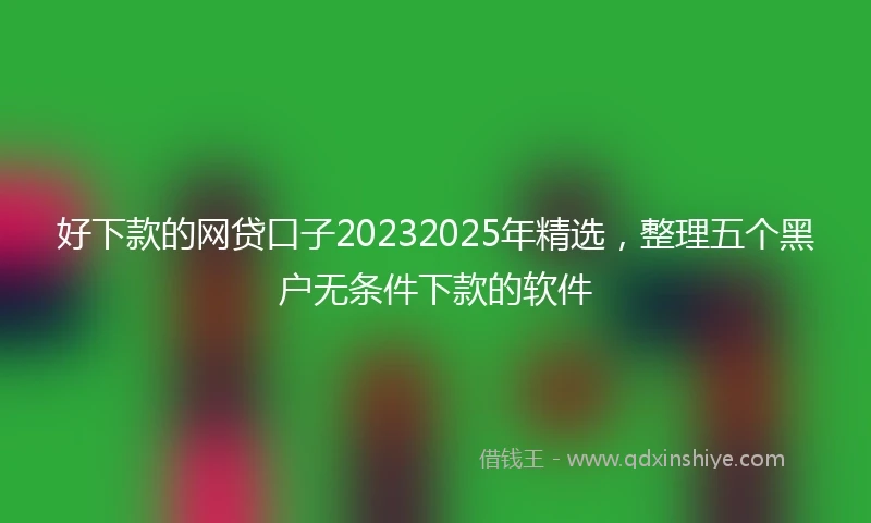 好下款的网贷口子20232025年精选，整理五个黑户无条件下款的软件