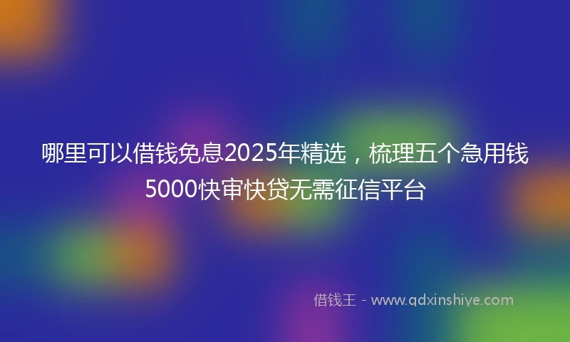 哪里可以借钱免息2025年精选，梳理五个急用钱5000快审快贷无需征信平台