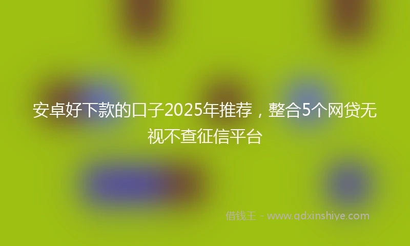 安卓好下款的口子2025年推荐，整合5个网贷无视不查征信平台