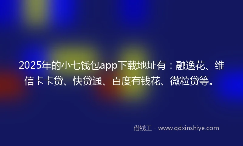 2025年的小七钱包app下载地址有：融逸花、维信卡卡贷、快贷通、百度有钱花、微粒贷等。