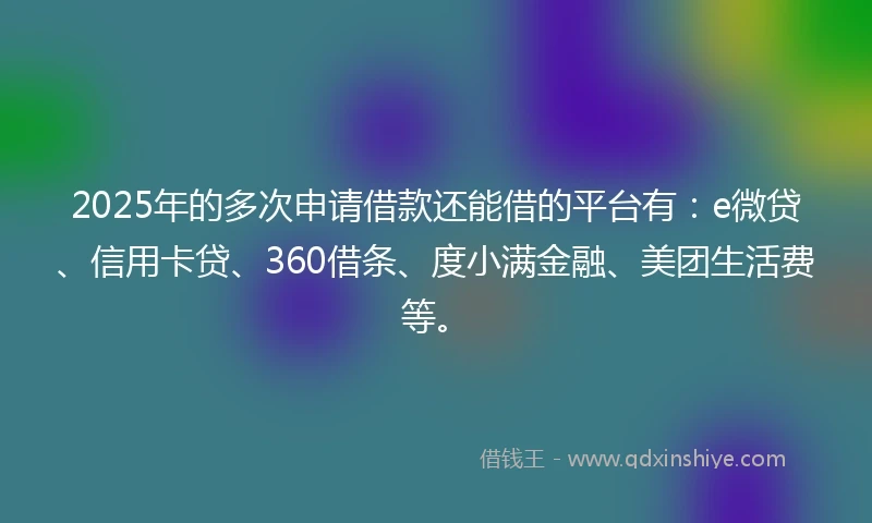 2025年的多次申请借款还能借的平台有：e微贷、信用卡贷、360借条、度小满金融、美团生活费等。