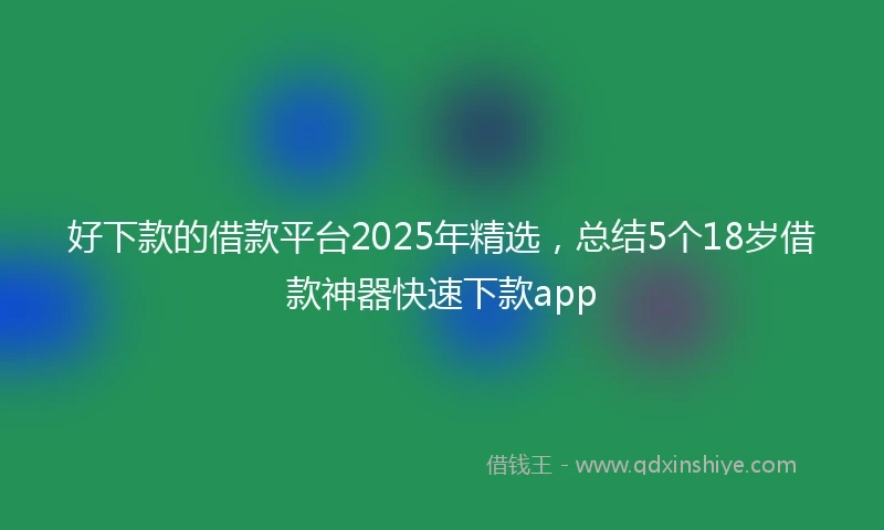 好下款的借款平台2025年精选，总结5个18岁借款神器快速下款app
