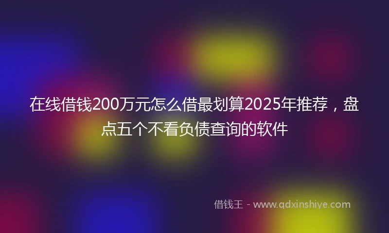 在线借钱200万元怎么借最划算2025年推荐，盘点五个不看负债查询的软件