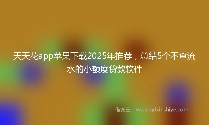 天天花app苹果下载2025年推荐，总结5个不查流水的小额度贷款软件