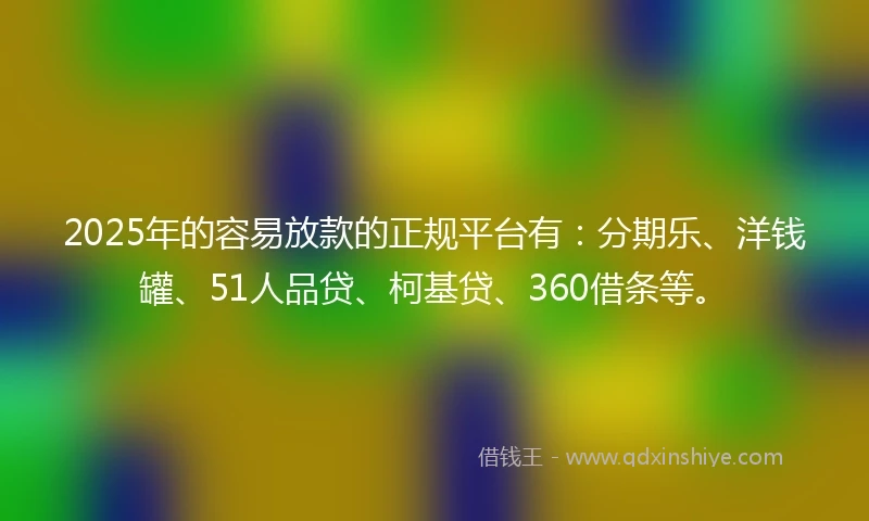 2025年的容易放款的正规平台有：分期乐、洋钱罐、51人品贷、柯基贷、360借条等。