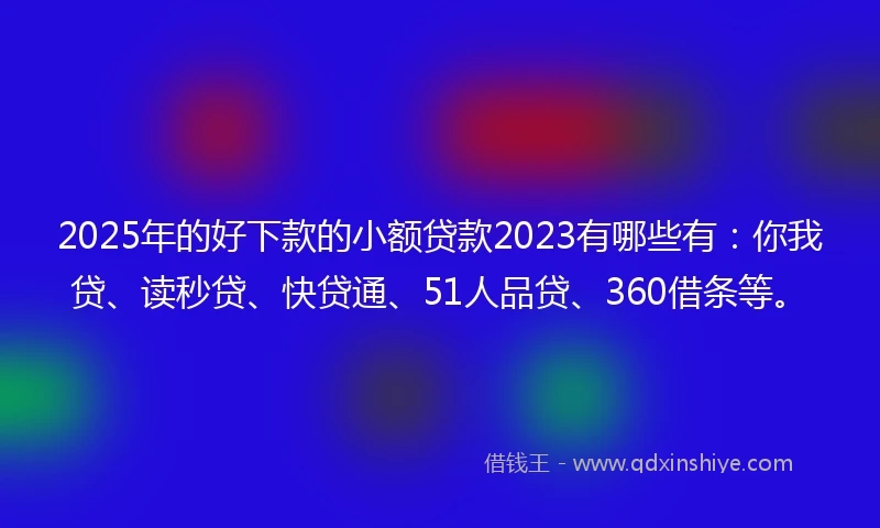 2025年的好下款的小额贷款2023有哪些有：你我贷、读秒贷、快贷通、51人品贷、360借条等。