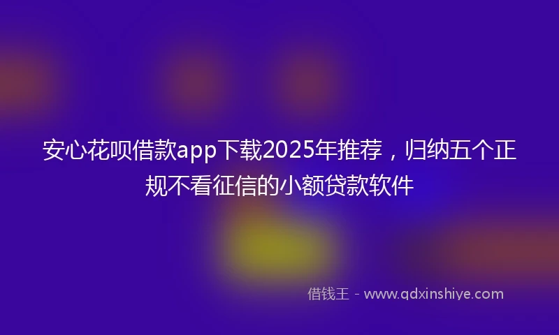 安心花呗借款app下载2025年推荐，归纳五个正规不看征信的小额贷款软件