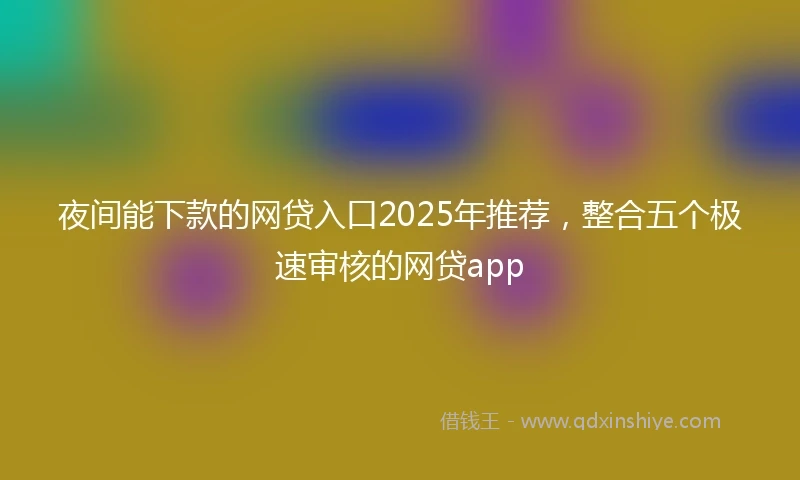 夜间能下款的网贷入口2025年推荐，整合五个极速审核的网贷app
