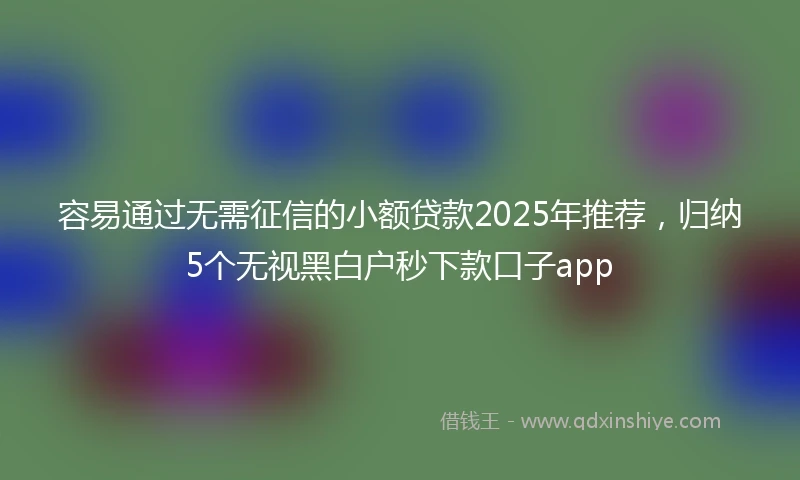容易通过无需征信的小额贷款2025年推荐，归纳5个无视黑白户秒下款口子app