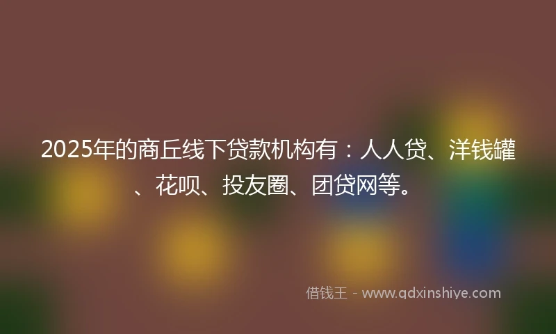 2025年的商丘线下贷款机构有：人人贷、洋钱罐、花呗、投友圈、团贷网等。