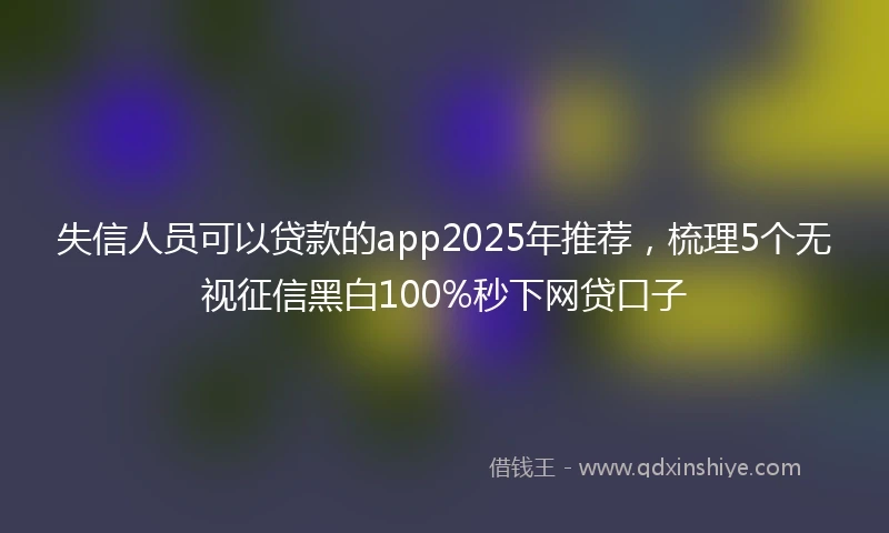 失信人员可以贷款的app2025年推荐，梳理5个无视征信黑白100%秒下网贷口子