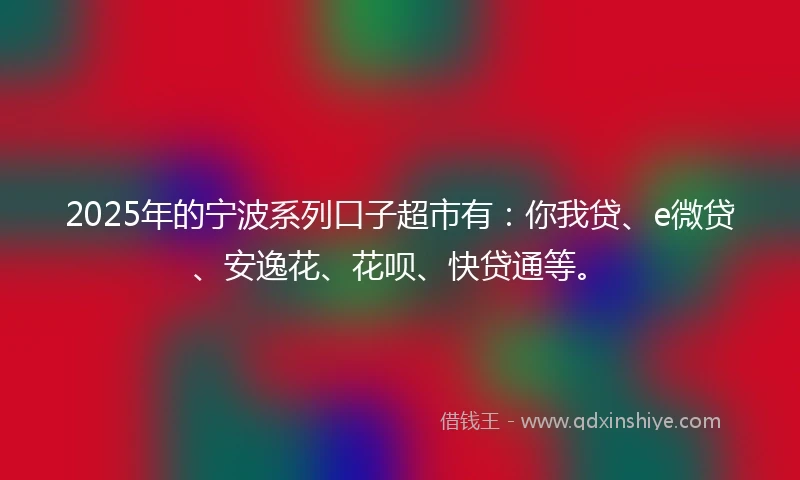 2025年的宁波系列口子超市有：你我贷、e微贷、安逸花、花呗、快贷通等。