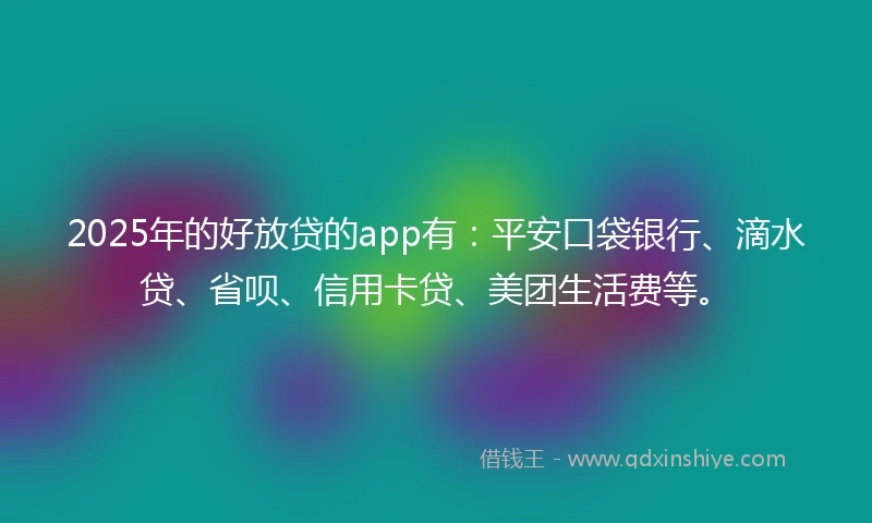 2025年的好放贷的app有：平安口袋银行、滴水贷、省呗、信用卡贷、美团生活费等。