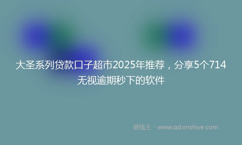 大圣系列贷款口子超市2025年推荐，分享5个714无视逾期秒下的软件