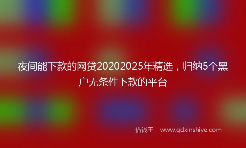 夜间能下款的网贷20202025年精选，归纳5个黑户无条件下款的平台