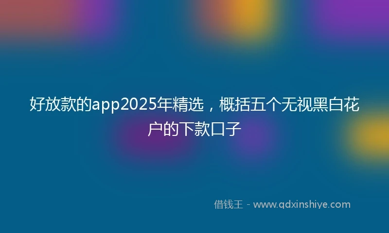 好放款的app2025年精选,概括五个无视黑白花户的下款口子