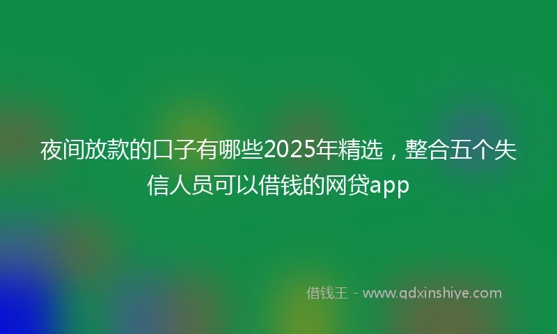 夜间放款的口子有哪些2025年精选，整合五个失信人员可以借钱的网贷app