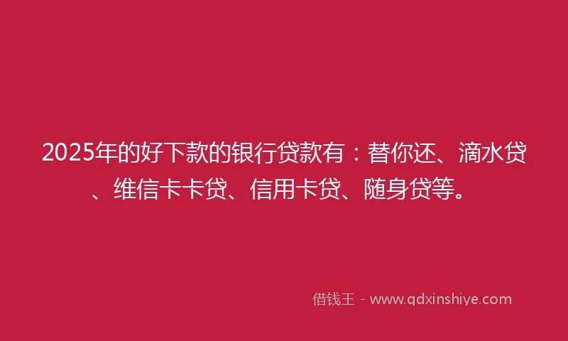2025年的好下款的银行贷款有：替你还、滴水贷、维信卡卡贷、信用卡贷、随身贷等。