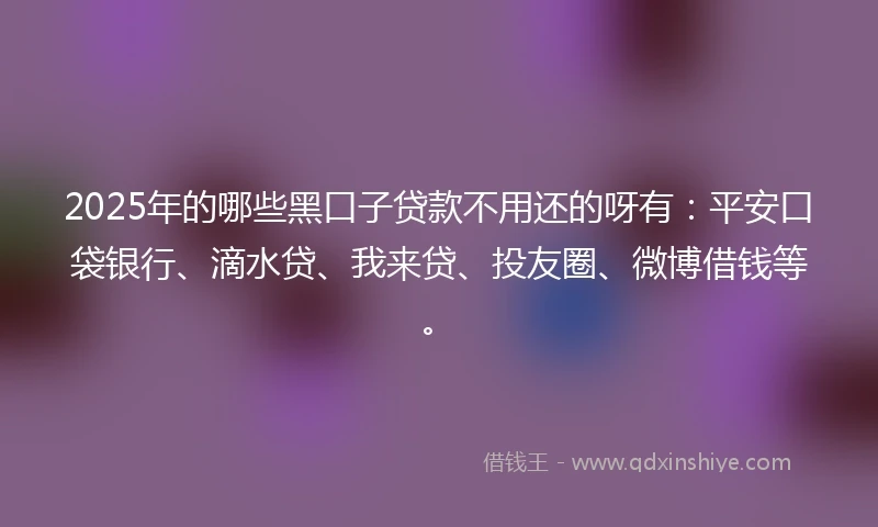 2025年的哪些黑口子贷款不用还的呀有：平安口袋银行、滴水贷、我来贷、投友圈、微博借钱等。