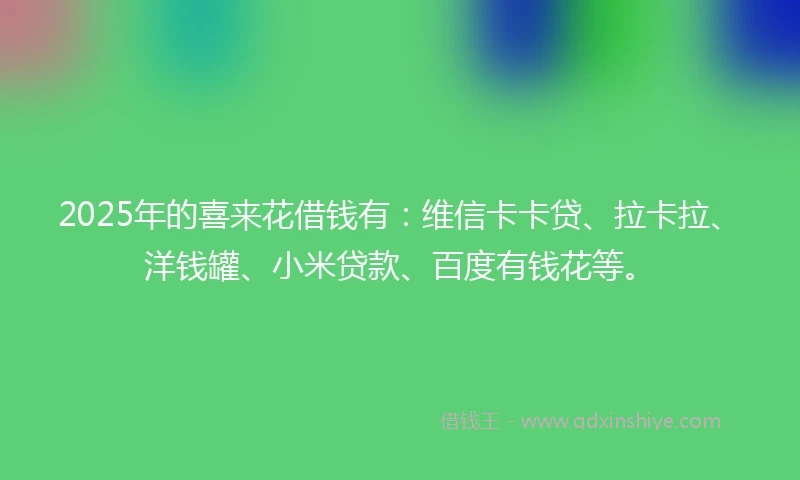 2025年的喜来花借钱有：维信卡卡贷、拉卡拉、洋钱罐、小米贷款、百度有钱花等。