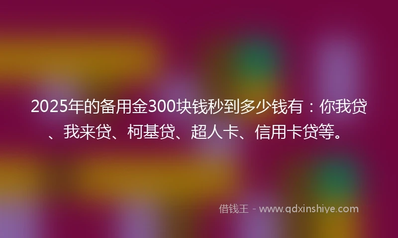 2025年的备用金300块钱秒到多少钱有：你我贷、我来贷、柯基贷、超人卡、信用卡贷等。