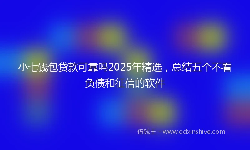 小七钱包贷款可靠吗2025年精选，总结五个不看负债和征信的软件