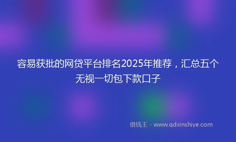 容易获批的网贷平台排名2025年推荐，汇总五个无视一切包下款口子