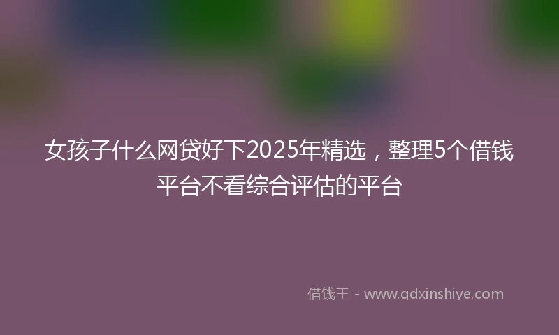 女孩子什么网贷好下2025年精选，整理5个借钱平台不看综合评估的平台