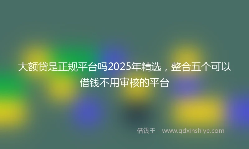 大额贷是正规平台吗2025年精选，整合五个可以借钱不用审核的平台