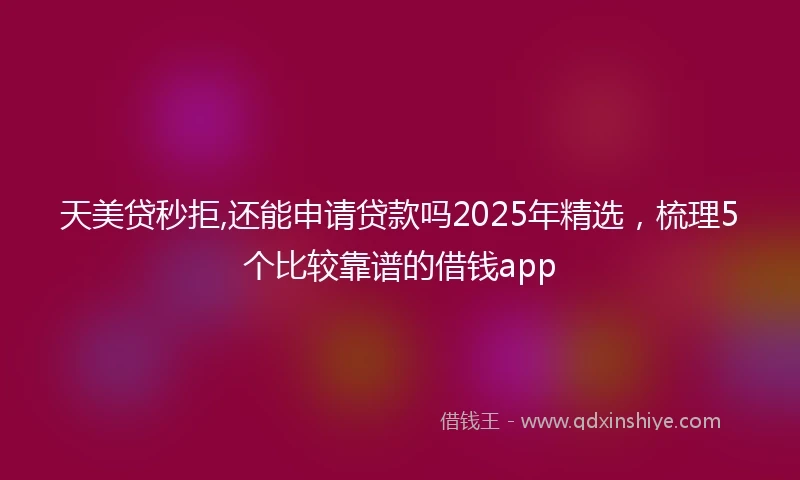 天美贷秒拒,还能申请贷款吗2025年精选，梳理5个比较靠谱的借钱app