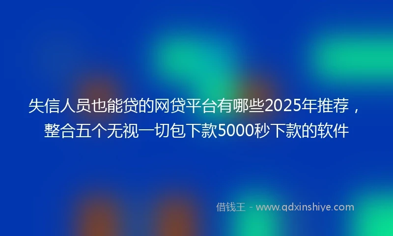 失信人员也能贷的网贷平台有哪些2025年推荐，整合五个无视一切包下款5000秒下款的软件