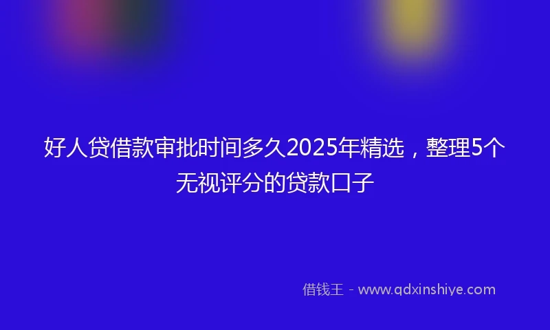 好人贷借款审批时间多久2025年精选，整理5个无视评分的贷款口子
