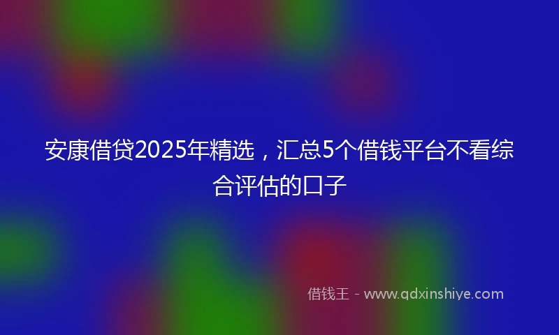安康借贷2025年精选，汇总5个借钱平台不看综合评估的口子