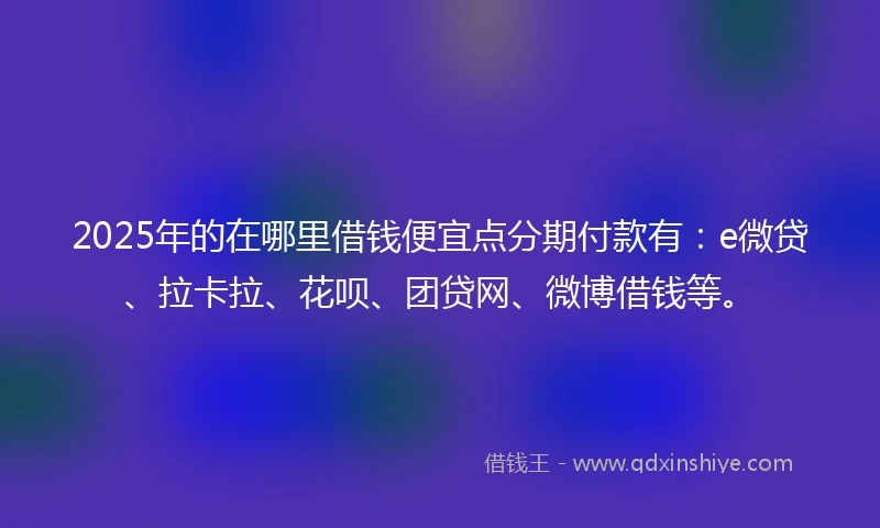 2025年的在哪里借钱便宜点分期付款有：e微贷、拉卡拉、花呗、团贷网、微博借钱等。