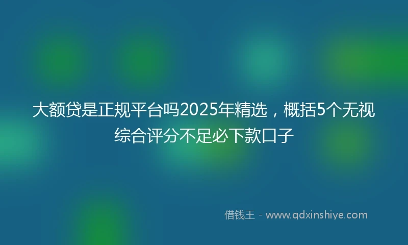 大额贷是正规平台吗2025年精选，概括5个无视综合评分不足必下款口子