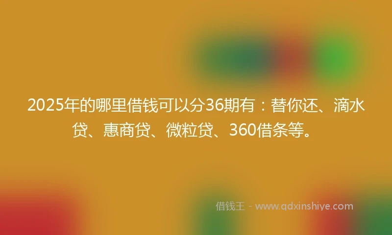 2025年的哪里借钱可以分36期有：替你还、滴水贷、惠商贷、微粒贷、360借条等。