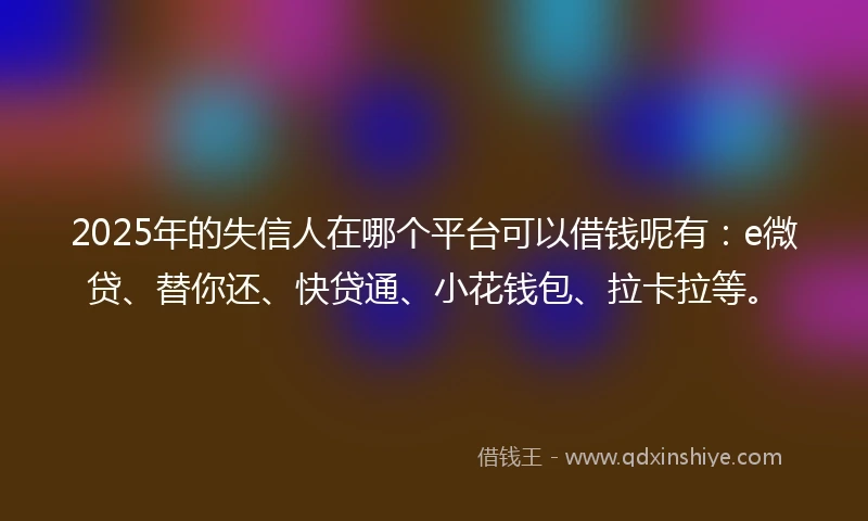 2025年的失信人在哪个平台可以借钱呢有：e微贷、替你还、快贷通、小花钱包、拉卡拉等。