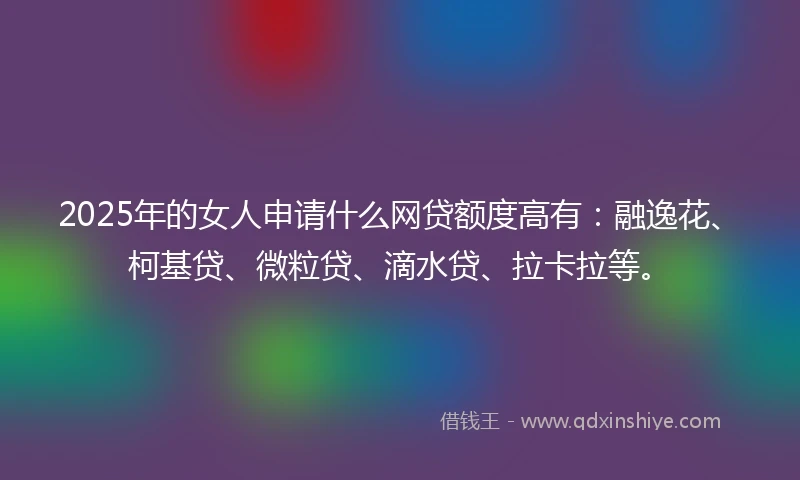 2025年的女人申请什么网贷额度高有：融逸花、柯基贷、微粒贷、滴水贷、拉卡拉等。
