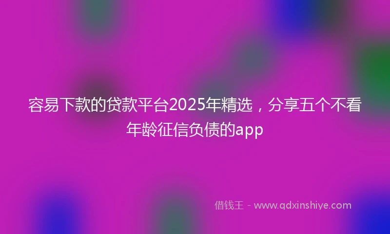 容易下款的贷款平台2025年精选，分享五个不看年龄征信负债的app