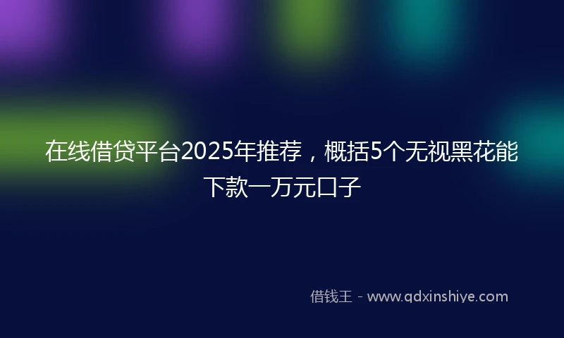在线借贷平台2025年推荐，概括5个无视黑花能下款一万元口子